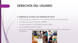 DERECHOS DEL USUARIO
 DERECHO AL ACCESO A LOS SERVICIOS DE SALUD
• A la atención de emergencia, sin condicionamiento a la presentación.
• A la libre elección del médico o IPRESS.
• A recibir atención con libertad de juicio clínico.
• A una segunda opinión médica.
• Al acceso a servicios, medicamentos y productos sanitarios adecuados y
necesarios.
 