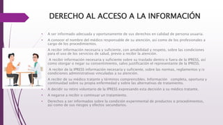 DERECHO AL ACCESO A LA INFORMACIÓN
• A ser informado adecuada y oportunamente de sus derechos en calidad de persona usuaria.
• A conocer el nombre del médico responsable de su atención, así como de los profesionales a
cargo de los procedimientos.
• A recibir información necesaria y suficiente, con amabilidad y respeto, sobre las condiciones
para el uso de los servicios de salud, previo a recibir la atención.
• A recibir información necesaria y suficiente sobre su traslado dentro o fuera de la IPRESS, así
como otorgar o negar su consentimiento, salvo justificación el representante de la IPRESS.
• A recibir de la IPRESS información necesaria y suficiente, sobre las normas, reglamentos y/o
condiciones administrativas vinculadas a su atención.
• A recibir de su médico tratante y términos comprensibles. Información completa, oportuna y
continuidad sobre su propia enfermedad y sobre las alternativas de tratamiento.
• A decidir su retiro voluntario de la IPRESS expresando esta decisión a su médico tratante.
• A negarse a recibir o continuar un tratamiento.
• Derechos a ser informados sobre la condición experimental de productos o procedimientos,
así como de sus riesgos y efectos secundarios.
 