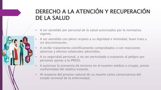 DERECHO A LA ATENCIÓN Y RECUPERACIÓN
DE LA SALUD
• A ser atendido por personal de la salud autorizados por la normativa
vigente.
• A ser atendido con pleno respeto a su dignidad e intimidad, buen trato y
sin discriminación.
• A recibir tratamiento científicamente comprobados o con reacciones
adversas y efectos colaterales advertidos.
• A su seguridad personal, a no ser perturbado o expuesto al peligro por
personas ajenas a la IPRESS.
• A autorizar la presencia de terceros en el examen médico o cirugía, previa
conformidad del médico tratante.
• Al respecto del proceso natural de su muerte como consecuencia del
estado terminal de la enfermedad.
 