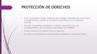 PROTECCIÓN DE DERECHOS
• A ser escuchado y recibir respuesta de su Queja o Reclamo por la instancia
correspondiente, cuando se encuentre disconforme con la atención
recibida.
• A recibir tratamiento inmediato y solicitar reparación en la vía
correspondiente, por los daños ocasionados en la IPRESS.
• A tener acceso a su historia clínica y epicrisis.
• Al carácter reservado de la información contenida en su historia clínica.
 