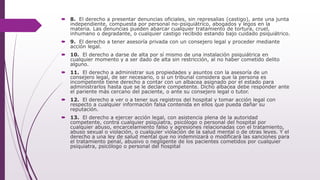  8. El derecho a presentar denuncias oficiales, sin represalias (castigo), ante una junta
independiente, compuesta por personal no-psiquiátrico, abogados y legos en la
materia. Las denuncias pueden abarcar cualquier tratamiento de tortura, cruel,
inhumano o degradante, o cualquier castigo recibido estando bajo cuidado psiquiátrico.
 9. El derecho a tener asesoría privada con un consejero legal y proceder mediante
acción legal.
 10. El derecho a darse de alta por sí mismo de una instalación psiquiátrica en
cualquier momento y a ser dado de alta sin restricción, al no haber cometido delito
alguno.
 11. El derecho a administrar sus propiedades y asuntos con la asesoría de un
consejero legal, de ser necesario, o si un tribunal considera que la persona es
incompetente tiene derecho a contar con un albacea asignado por el estado para
administrarlos hasta que se le declare competente. Dicho albacea debe responder ante
el pariente más cercano del paciente, o ante su consejero legal o tutor.
 12. El derecho a ver o a tener sus registros del hospital y tomar acción legal con
respecto a cualquier información falsa contenida en ellos que pueda dañar su
reputación.
 13. El derecho a ejercer acción legal, con asistencia plena de la autoridad
competente, contra cualquier psiquiatra, psicólogo o personal del hospital por
cualquier abuso, encarcelamiento falso y agresiones relacionadas con el tratamiento,
abuso sexual o violación, o cualquier violación de la salud mental o de otras leyes. Y el
derecho a una ley de salud mental que no indemnizará o modificará las sanciones para
el tratamiento penal, abusivo o negligente de los pacientes cometidos por cualquier
psiquiatra, psicólogo o personal del hospital
 