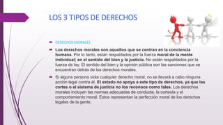 LOS 3 TIPOS DE DERECHOS
 DERECHOS MORALES
 Los derechos morales son aquellos que se centran en la conciencia
humana. Por lo tanto, están respaldados por la fuerza moral de la mente
individual; en el sentido del bien y la justicia. No están respaldados por la
fuerza de ley. El sentido del bien y la opinión pública son las sanciones que se
encuentran detrás de los derechos morales.
 Si alguna persona viola cualquier derecho moral, no se llevará a cabo ninguna
acción legal contra él. El estado no apoya a este tipo de derechos, ya que las
cortes o el sistema de justicia no los reconoce como tales. Los derechos
morales incluyen las normas adecuadas de conducta, la cortesía y el
comportamiento moral. Estos representan la perfección moral de los derechos
legales de la gente.
 