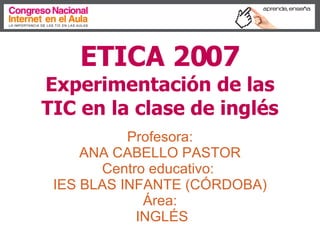ETICA 2007   Experimentación de las TIC en la clase de inglés Profesora:  ANA CABELLO PASTOR  Centro educativo:  IES BLAS INFANTE (CÓRDOBA) Área:  INGLÉS 