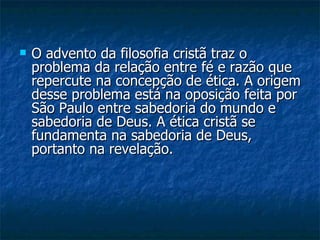 O advento da filosofia cristã traz o problema da relação entre fé e razão que repercute na concepção de ética. A origem desse problema está na oposição feita por São Paulo entre sabedoria do mundo e sabedoria de Deus. A ética cristã se fundamenta na sabedoria de Deus, portanto na revelação.  
