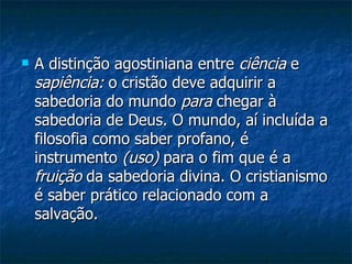 A distinção agostiniana entre  ciência  e  sapiência:  o cristão deve adquirir a sabedoria do mundo  para  chegar à sabedoria de Deus. O mundo, aí incluída a filosofia como saber profano, é instrumento  (uso)  para o fim que é a  fruição  da sabedoria divina. O cristianismo é saber prático relacionado com a salvação.  