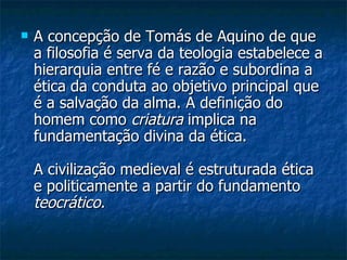 A concepção de Tomás de Aquino de que a filosofia é serva da teologia estabelece a hierarquia entre fé e razão e subordina a ética da conduta ao objetivo principal que é a salvação da alma. A definição do homem como  criatura  implica na fundamentação divina da ética.  A civilização medieval é estruturada ética e politicamente a partir do fundamento  teocrático.   