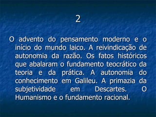 2 O advento do pensamento moderno e o início do mundo laico. A reivindicação de autonomia da razão. Os fatos históricos que abalaram o fundamento teocrático da teoria e da prática. A autonomia do conhecimento em Galileu. A primazia da subjetividade em Descartes. O Humanismo e o fundamento racional.  