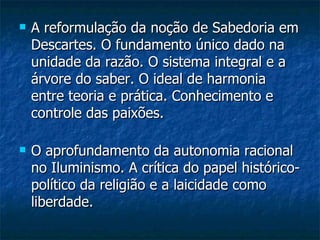 A reformulação da noção de Sabedoria em Descartes. O fundamento único dado na unidade da razão. O sistema integral e a árvore do saber. O ideal de harmonia entre teoria e prática. Conhecimento e controle das paixões.  O aprofundamento da autonomia racional no Iluminismo. A crítica do papel histórico-político da religião e a laicidade como liberdade.  