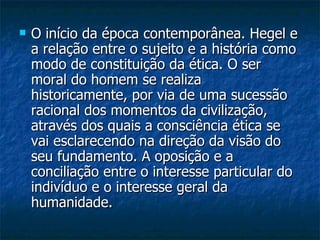 O início da época contemporânea. Hegel e a relação entre o sujeito e a história como modo de constituição da ética. O ser moral do homem se realiza historicamente, por via de uma sucessão racional dos momentos da civilização, através dos quais a consciência ética se vai esclarecendo na direção da visão do seu fundamento. A oposição e a conciliação entre o interesse particular do indivíduo e o interesse geral da humanidade.  