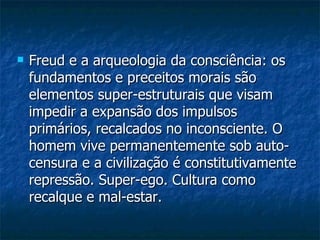 Freud e a arqueologia da consciência: os fundamentos e preceitos morais são elementos super-estruturais que visam impedir a expansão dos impulsos primários, recalcados no inconsciente. O homem vive permanentemente sob auto-censura e a civilização é constitutivamente repressão. Super-ego. Cultura como recalque e mal-estar.  