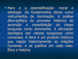 Marx e a desmistificação: moral e ideologia. Os fundamentos éticos como instrumentos de dominação. A análise ético-política do processo histórico de ascensão e consolidação da classe burguesa como dominante. A afirmação ideológica dos valores burgueses como universais. A ética é um produto histórico que regula historicamente as relações humanas, e as justifica em cada caso. Ética e história.  