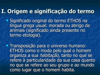 I. Origem e significação do termo   Significado original do termo ETHOS na língua grega usual: morada ou abrigo de animais (significado ainda presente no termo etologia).  Transposição para o universo humano: ETHOS como o modo pelo qual o homem organiza a sua  habitação,  tanto no que se refere à particularidade da sua casa quanto no que se refere ao seu grupo e ao mundo como lugar que o homem habita.  