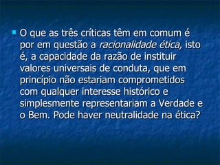 O que as três críticas têm em comum é por em questão a  racionalidade ética,  isto é, a capacidade da razão de instituir valores universais de conduta, que em princípio não estariam comprometidos com qualquer interesse histórico e simplesmente representariam a Verdade e o Bem. Pode haver neutralidade na ética?  