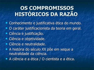 OS COMPROMISSOS HISTÓRICOS DA RAZÃO   Conhecimento e justificativa ética do mundo.  O caráter justificacionista da teoria em geral.  Ciência e justificação.  Ciência e objetividade.  Ciência e neutralidade.  A história do século XX põe em xeque a neutralidade da ciência.  A ciência e a ética / O cientista e a ética.  