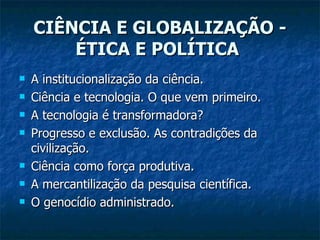 CIÊNCIA E GLOBALIZAÇÃO - ÉTICA E POLÍTICA   A institucionalização da ciência.  Ciência e tecnologia. O que vem primeiro.  A tecnologia é transformadora?  Progresso e exclusão. As contradições da civilização.  Ciência como força produtiva.  A mercantilização da pesquisa científica.  O genocídio administrado.  