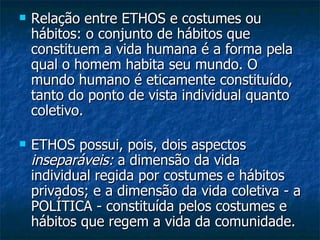 Relação entre ETHOS e costumes ou hábitos: o conjunto de hábitos que constituem a vida humana é a forma pela qual o homem habita seu mundo. O mundo humano é eticamente constituído, tanto do ponto de vista individual quanto coletivo.  ETHOS possui, pois, dois aspectos  inseparáveis:  a dimensão da vida individual regida por costumes e hábitos privados; e a dimensão da vida coletiva - a POLÍTICA - constituída pelos costumes e hábitos que regem a vida da comunidade.  