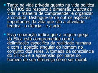Tanto na vida privada quanto na vida política o ETHOS diz respeito à dimensão  prática  da vida: a maneira de compreender e organizar a conduta. Distingue-se de outros aspectos importantes da vida que são a atividade teórica - a ciência - e a arte.   Essa separação indica que a origem grega da Ética está comprometida com a delimitação específica da realidade humana e com a posição singular do homem no conjunto dos seres. A tomada de consciência do ETHOS é a apreensão por parte do homem de sua diferença como ser moral.  