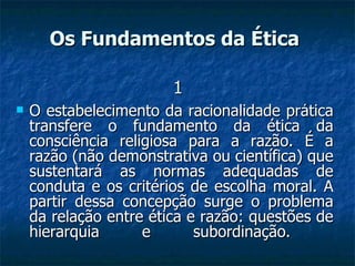 O estabelecimento da racionalidade prática transfere o fundamento da ética da consciência religiosa para a razão. É a razão (não demonstrativa ou científica) que sustentará as normas adequadas de conduta e os critérios de escolha moral. A partir dessa concepção surge o problema da relação entre ética e razão: questões de hierarquia e subordinação.  Os Fundamentos da Ética   1 