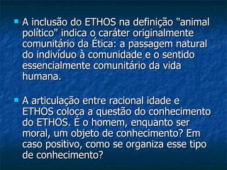 A inclusão do ETHOS na definição "animal político" indica o caráter originalmente comunitário da Ética: a passagem natural do indivíduo à comunidade e o sentido essencialmente comunitário da vida humana. A articulação entre racional idade e ETHOS coloca a questão do conhecimento do ETHOS. É o homem, enquanto ser moral, um objeto de conhecimento? Em caso positivo, como se organiza esse tipo de conhecimento?  