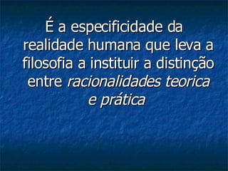 É a especificidade da realidade humana que leva a filosofia a instituir a distinção entre  racionalidades teorica e prática   