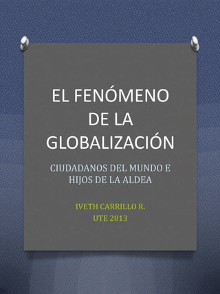 EL FENÓMENO
DE LA
GLOBALIZACIÓN
CIUDADANOS DEL MUNDO E
HIJOS DE LA ALDEA
IVETH CARRILLO R.
UTE 2013
 