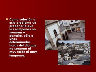 Como solución a este problema yo propondría que las campanas no sonaran o ponerlas sólo a unas determinadas horas del día que no sonaran ni muy tarde ni muy temprano . 