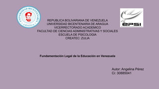 REPUBLICA BOLIVARIANA DE VENEZUELA
UNIVERSIDAD BICENTENARIA DE ARAGUA
VICERRECTORADO ACADEMICO
FACULTAD DE CIENCIAS ADMINISTRATIVAS Y SOCIALES
ESCUELA DE PSICOLOGIA
CREATEC: ZULIA
Fundamentación Legal de la Educación en Venezuela
Autor: Angelina Pérez
Ci: 30885041
 
