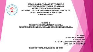 REPÚBLICA BOLIVARIANA DE VENEZUELA
UNIVERSIDAD BICENTENARIA DE ARAGUA
VICERRECTORADO ACADEMICO
DECANATO DE CIENCIAS ADMINISTRATIVAS Y SOCIALES
ESCUELA DE COMUNICACIÓN SOCIAL
CREATEC-Táchira
UNIDAD III
PRESENTACIÓN MULTIMEDIA EN LINEA
FUNDAMENTACIÓN LEGAL DE LA EDUCACIÓN EN VENEZUELA
AUTORA:
JESSICA L. CASTRO L.
C.I:25.889.538
ETICA Y CULTURA UNIVERSITARIA
DOC. DUSTIN MARTINEZ
SAN CRISTÓBAL, NOVIEMBRE DE 2022
 
