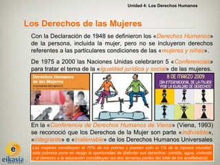 Unidad 4: Los Derechos Humanos



Los Derechos de las Mujeres
 Con la Declaración de 1948 se definieron los «Derechos Humanos»
 de la persona, incluida la mujer, pero no se incluyeron derechos
 referentes a las particulares condiciones de las «mujeres y niñas».
 De 1975 a 2000 las Naciones Unidas celebraron 5 «Conferencias»
 para tratar el tema de la «igualdad jurídica y social» de las mujeres.




 En la «Conferencia de Derechos Humanos de Viena» (Viena, 1993)
 se reconoció que los Derechos de la Mujer son parte «indivisible»,
 «integrante» e «inalienable» de los Derechos Humanos Universales
 Las mujeres constituyen el 70% de los pobres y poseen solo el 1% de la riqueza mundial:
 esta pobreza pone en riesgo la oportunidad de disfrutar sus derechos: comida, agua, vivienda
 y el derecho a la educación (constituyen las dos terceras partes del total de los analfabetos).
 