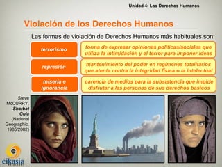 Unidad 4: Los Derechos Humanos



         Violación de los Derechos Humanos
               Las formas de violación de Derechos Humanos más habituales son:

                  terrorismo     forma de expresar opiniones políticas/sociales que
                                 utiliza la intimidación y el terror para imponer ideas

                  represión       mantenimiento del poder en regímenes totalitarios
                                 que atenta contra la integridad física o la intelectual

                   miseria e     carencia de medios para la subsistencia que impide
                  ignorancia      disfrutar a las personas de sus derechos básicos
      Steve
McCURRY,
    Sharbat
       Gula
   (National
Geographic,
 1985/2002)
 