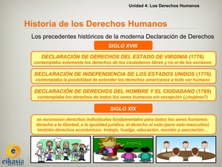 Unidad 4: Los Derechos Humanos



Historia de los Derechos Humanos
 Los precedentes históricos de la moderna Declaración de Derechos
                                       SIGLO XVIII

     DECLARACIÓN DE DERECHOS DEL ESTADO DE VIRGINIA (1776)
  contemplaba solamente los derechos de los ciudadanos libres y no el de los esclavos

  DECLARACIÓN DE INDEPENDENCIA DE LOS ESTADOS UNIDOS (1776)
  contemplaba la posibilidad de extender los derechos americanos a todo ser humano

  DECLARACIÓN DE DERECHOS DEL HOMBRE Y EL CIUDADANO (1789)
   contemplaba los derechos de todos los seres humanos sin excepción (¿mujeres?)

                                        SIGLO XIX
   se reconocen derechos individuales fundamentales para todos los seres humanos:
   derecho a la libertad, a la igualdad jurídica, el derecho al voto (pero solo masculino)
   también derechos económicos: trabajo, huelga, educación, reunión y asociación…
 