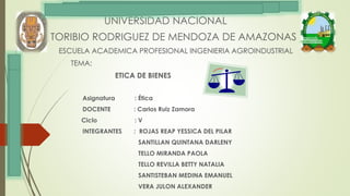 UNIVERSIDAD NACIONAL
TORIBIO RODRIGUEZ DE MENDOZA DE AMAZONAS
ESCUELA ACADEMICA PROFESIONAL INGENIERIA AGROINDUSTRIAL
TEMA:
ETICA DE BIENES
Asignatura : Ética
DOCENTE : Carlos Ruiz Zamora
Ciclo : V
INTEGRANTES : ROJAS REAP YESSICA DEL PILAR
SANTILLAN QUINTANA DARLENY
TELLO MIRANDA PAOLA
TELLO REVILLA BETTY NATALIA
SANTISTEBAN MEDINA EMANUEL
VERA JULON ALEXANDER
 