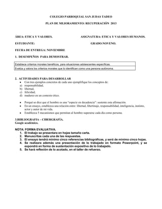 COLEGIO PARROQUIAL SAN JUDAS TADEO
PLAN DE MEJORAMIENTO: RECUPERACIÓN 2013

ÁREA: ETICA Y VALORES.
ESTUDIANTE:

ASIGNATURA: ETICA Y VALORES HUMANOS.
GRADO:NOVENO.

FECHA DE ENTREGA: NOVIEMBRE
1. DESEMPEÑOS PARA DEMOSTRAR.
Establece criterios morales benéficos, para situaciones adolescentes específicas.
Evalúa y valora los criterios morales que lo identifican como una persona autónoma.

2. ACTIVIDADES PARA DESARROLLAR
Con tres ejemplos concretos de cada uno ejemplifique los conceptos de:
a) responsabilidad,
b) libertad,
c) felicidad,
d) madurez en un contexto ético.
Porqué se dice que el hombre es una “especie en decadencia”: sustente esta afirmación.
En un ensayo, establezca una relación entre: libertad, libertinaje, responsabilidad, inteligencia, instinto,
actor y autor de mi vida.
Establezca 5 mecanismos que permitan al hombre superarse cada día como persona.
3.BIBLIOGRAFIA – CIBERGRAFÍA.
Google académico.
NOTA: FORMA EVALUATIVA.
1. El trabajo se presentara en hojas tamaño carta.
2. Manuscritas cada una de las respuestas.
3. El ensayo tendrá mínimo cinco referencias bibliográficas, y será de mínimo cinco hojas.
4. Se realizara además una presentación de lo trabajado en formato Powerpoint, y se
expondrá en forma de sustentación expositiva de lo trabajado.
5. Se hará reflexión de lo acotado, en el taller de refuerzo.

 