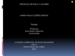 PROYECTO DE ETICA Y VALORES MARIA PAULA CORTES GARCIA Trabajo Profesora Ana María Valencia Licenciada COLEGIO LORENCITA VILLEGAS DE SANTOS ETICA SANTA ROSA DE CABAL 2010 