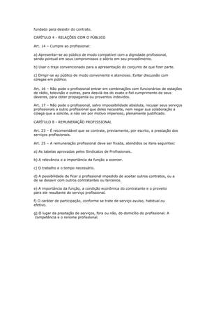 fundado para desistir do contrato. 
CAPÍTULO 4 - RELAÇÕES COM O PÚBLICO 
Art. 14 – Cumpre ao profissional: 
a) Apresentar-se ao público de modo compatível com a dignidade profissional, 
sendo pontual em seus compromissos e sóbrio em seu procedimento. 
b) Usar o traje convencionado para a apresentação do conjunto de que fizer parte. 
c) Dirigir-se ao público de modo conveniente e atencioso. Evitar discussão com 
colegas em público. 
Art. 16 – Não pode o profissional entrar em combinações com funcionários de estações 
de rádio, televisão e outras, para desviá-los do exato e fiel cumprimento de seus 
deveres, para obter propaganda ou proventos indevidos. 
Art. 17 – Não pode o profissional, salvo impossibilidade absoluta, recusar seus serviços 
profissionais a outro profissional que deles necessite, nem negar sua colaboração a 
colega que a solicite, a não ser por motivo imperioso, plenamente justificado. 
CAPÍTULO 8 - REMUNERAÇÃO PROFISSIONAL 
Art. 23 – É recomendável que se contrate, previamente, por escrito, a prestação dos 
serviços profissionais. 
Art. 25 – A remuneração profissional deve ser fixada, atendidos os itens seguintes: 
a) As tabelas aprovadas pelos Sindicatos de Profissionais. 
b) A relevância e a importância da função a exercer. 
c) O trabalho e o tempo necessário. 
d) A possibilidade de ficar o profissional impedido de aceitar outros contratos, ou a 
de se desavir com outros contratantes ou terceiros. 
e) A importância da função, a condição econômica do contratante e o proveito 
para ele resultante do serviço profissional. 
f) O caráter de participação, conforme se trate de serviço avulso, habitual ou 
efetivo. 
g) O lugar da prestação de serviços, fora ou não, do domicílio do profissional. A 
competência e o renome profissional. 
