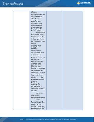 algunos
compañeros muy
amables muy
abiertos a
enseñar y a
compartir sus
conocimientos
para conmigo,
por otro lado
sorprendida
con la que sería
la encargada de
indicar y orientar
las funciones que
debía
desempeñar;
adoptó
hacía mí una
actitud bastante
cuestionable,
pues su obrar era
el de una
persona egoísta,
usando este
término para
limitar el proceso
de enseñanza o
inducción, ya que
lo orientado no
edificó las
bases necesarias
para el
desempeño
correcto de lo
delegado. Al cabo
de una
semana,
ella decide
entregar el cargo
y las
funciones por las
cuales se me
había contratado,
teniendo que no
 