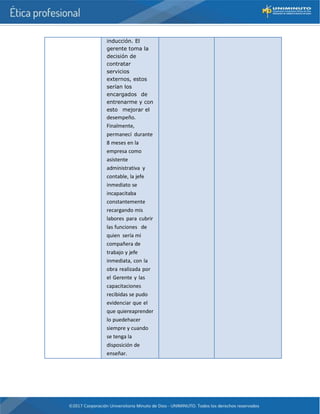 inducción. El
gerente toma la
decisión de
contratar
servicios
externos, estos
serían los
encargados de
entrenarme y con
esto mejorar el
desempeño.
Finalmente,
permanecí durante
8 meses en la
empresa como
asistente
administrativa y
contable, la jefe
inmediato se
incapacitaba
constantemente
recargando mis
labores para cubrir
las funciones de
quien sería mi
compañera de
trabajo y jefe
inmediata, con la
obra realizada por
el Gerente y las
capacitaciones
recibidas se pudo
evidenciar que el
que quiereaprender
lo puedehacer
siempre y cuando
se tenga la
disposición de
enseñar.
 