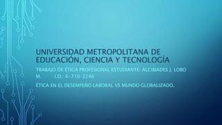UNIVERSIDAD METROPOLITANA DE
EDUCACIÓN, CIENCIA Y TECNOLOGÍA
TRABAJO DE ÉTICA PROFESIONAL ESTUDIANTE: ALCIBIADES J. LOBO
M. I.D.: 6-710-2246
ÉTICA EN EL DESEMPEÑO LABORAL VS MUNDO GLOBALIZADO.
 