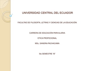 UNIVERSIDAD CENTRAL DEL ECUADOR

FACULTAD DE FILOSOFÍA, LETRAS Y CIENCIAS DE LA EDUCACIÓN

CARRERA DE EDUCACIÓN PARVULARIA
ETICA PROFECIONAL
MSc. SANDRA PACHACAMA

5to SEMESTRE “B”

 