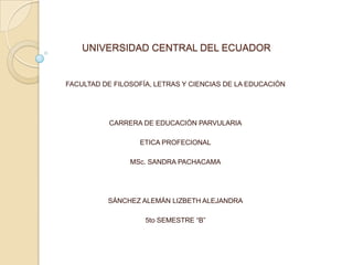 UNIVERSIDAD CENTRAL DEL ECUADOR

FACULTAD DE FILOSOFÍA, LETRAS Y CIENCIAS DE LA EDUCACIÓN

CARRERA DE EDUCACIÓN PARVULARIA
ETICA PROFECIONAL
MSc. SANDRA PACHACAMA

SÁNCHEZ ALEMÁN LIZBETH ALEJANDRA
5to SEMESTRE “B”

 