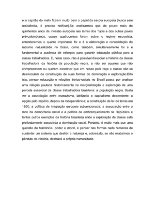 e o capitão do mato faziam muito bem o papel da escola europeia (nunca sem 
resistência, é preciso ratificar).Se analisarmos que de pouco mais de 
quinhentos anos de invasão europeia nas terras dos Tupis e dos outros povos 
pré-colombianos, quase quatrocentos foram sobre o regime escravista, 
entenderemos o quanto importante foi e é a elaboração e consolidação do 
racismo naturalizado no Brasil, como também, simultaneamente foi e é 
fundamental a ausência de esforços para garantir educação pública para a 
classe trabalhadora. E, neste caso, não é possível dissociar a história da classe 
trabalhadora da história da população negra, a não ser aqueles que não 
compreendem ou querem esconder que em nosso país raça e classe não se 
desvinculam da constituição de suas formas de dominação e exploração.Dito 
isto, pensar educação e relações étnico-raciais no Brasil passa por analisar 
uma relação pautada historicamente na marginalização e exploração de uma 
parcela essencial da classe trabalhadora brasileira: a população negra. Basta 
ver a associação entre escravismo, latifúndio e capitalismo dependente; a 
opção pelo Império, depois da independência; a constituição da lei de terras em 
1850; a política de imigração europeia subvencionada; a associação entre o 
mito da democracia racial e a política de embranquecimento na República e 
tantos outros exemplos da história brasileira onde a exploração de classe está 
profundamente associada a dominação racial. Portanto, é muito mais que uma 
questão de tolerância, poder e moral, é pensar nas formas nada humanas de 
sustentar um sistema que destrói a natureza e, sobretudo, se não mudarmos o 
pêndulo da história, destruirá a própria humanidade. 
 