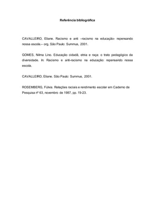 Referência bibliográfica 
CAVALLEIRO, Eliane. Racismo e anti –racismo na educação- repensando 
nossa escola.– org, São Paulo: Summus, 2001. 
GOMES, Nilma Lino. Educação cidadã, etnia e raça: o trato pedagógico da 
diversidade. In: Racismo e anti-racismo na educação: repensando nossa 
escola. 
CAVALLEIRO, Eliane. São Paulo: Summus, 2001. 
ROSEMBERG, Fúlvia. Relações raciais e rendimento escolar em Caderno de 
Pesquisa nº 63, novembro de 1987, pp. 19-23. 
