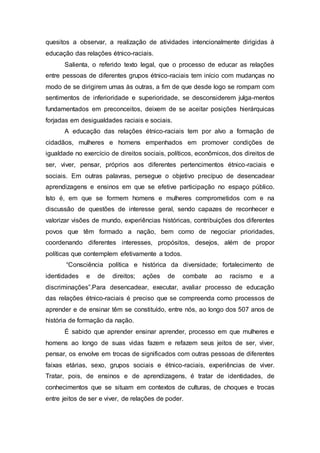 quesitos a observar, a realização de atividades intencionalmente dirigidas à 
educação das relações étnico-raciais. 
Salienta, o referido texto legal, que o processo de educar as relações 
entre pessoas de diferentes grupos étnico-raciais tem início com mudanças no 
modo de se dirigirem umas às outras, a fim de que desde logo se rompam com 
sentimentos de inferioridade e superioridade, se desconsiderem julga-mentos 
fundamentados em preconceitos, deixem de se aceitar posições hierárquicas 
forjadas em desigualdades raciais e sociais. 
A educação das relações étnico-raciais tem por alvo a formação de 
cidadãos, mulheres e homens empenhados em promover condições de 
igualdade no exercício de direitos sociais, políticos, econômicos, dos direitos de 
ser, viver, pensar, próprios aos diferentes pertencimentos étnico-raciais e 
sociais. Em outras palavras, persegue o objetivo precípuo de desencadear 
aprendizagens e ensinos em que se efetive participação no espaço público. 
Isto é, em que se formem homens e mulheres comprometidos com e na 
discussão de questões de interesse geral, sendo capazes de reconhecer e 
valorizar visões de mundo, experiências históricas, contribuições dos diferentes 
povos que têm formado a nação, bem como de negociar prioridades, 
coordenando diferentes interesses, propósitos, desejos, além de propor 
políticas que contemplem efetivamente a todos. 
“Consciência política e histórica da diversidade; fortalecimento de 
identidades e de direitos; ações de combate ao racismo e a 
discriminações”.Para desencadear, executar, avaliar processo de educação 
das relações étnico-raciais é preciso que se compreenda como processos de 
aprender e de ensinar têm se constituído, entre nós, ao longo dos 507 anos de 
história de formação da nação. 
É sabido que aprender ensinar aprender, processo em que mulheres e 
homens ao longo de suas vidas fazem e refazem seus jeitos de ser, viver, 
pensar, os envolve em trocas de significados com outras pessoas de diferentes 
faixas etárias, sexo, grupos sociais e étnico-raciais, experiências de viver. 
Tratar, pois, de ensinos e de aprendizagens, é tratar de identidades, de 
conhecimentos que se situam em contextos de culturas, de choques e trocas 
entre jeitos de ser e viver, de relações de poder. 
 