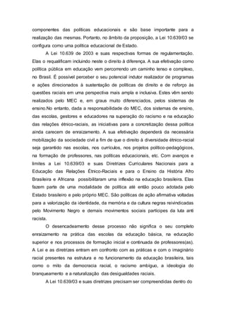 componentes das políticas educacionais e são base importante para a 
realização das mesmas. Portanto, no âmbito da proposição, a Lei 10.639/03 se 
configura como uma política educacional de Estado. 
A Lei 10.639 de 2003 e suas respectivas formas de regulamentação. 
Elas o requalificam incluindo neste o direito à diferença. A sua efetivação como 
política pública em educação vem percorrendo um caminho tenso e complexo, 
no Brasil. É possível perceber o seu potencial indutor realizador de programas 
e ações direcionados à sustentação de políticas de direito e de reforço às 
questões raciais em uma perspectiva mais ampla e inclusiva. Estes vêm sendo 
realizados pelo MEC e, em graus muito diferenciados, pelos sistemas de 
ensino.No entanto, dada a responsabilidade do MEC, dos sistemas de ensino, 
das escolas, gestores e educadores na superação do racismo e na educação 
das relações étnico-raciais, as iniciativas para a concretização dessa política 
ainda carecem de enraizamento. A sua efetivação dependerá da necessária 
mobilização da sociedade civil a fim de que o direito à diversidade étnico-racial 
seja garantido nas escolas, nos currículos, nos projetos político-pedagógicos, 
na formação de professores, nas políticas educacionais, etc. Com avanços e 
limites a Lei 10.639/03 e suas Diretrizes Curriculares Nacionais para a 
Educação das Relações Étnico-Raciais e para o Ensino da História Afro 
Brasileira e Africana possibilitaram uma inflexão na educação brasileira. Elas 
fazem parte de uma modalidade de política até então pouco adotada pelo 
Estado brasileiro e pelo próprio MEC. São políticas de ação afirmativa voltadas 
para a valorização da identidade, da memória e da cultura negras reivindicadas 
pelo Movimento Negro e demais movimentos sociais partícipes da luta anti 
racista. 
O desencadeamento desse processo não significa o seu completo 
enraizamento na prática das escolas da educação básica, na educação 
superior e nos processos de formação inicial e continuada de professores(as). 
A Lei e as diretrizes entram em confronto com as práticas e com o imaginário 
racial presentes na estrutura e no funcionamento da educação brasileira, tais 
como o mito da democracia racial, o racismo ambíguo, a ideologia do 
branqueamento e a naturalização das desigualdades raciais. 
A Lei 10.639/03 e suas diretrizes precisam ser compreendidas dentro do 
 