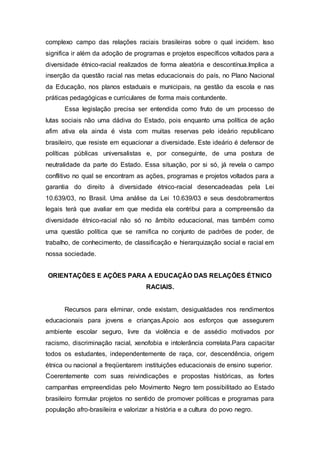 complexo campo das relações raciais brasileiras sobre o qual incidem. Isso 
significa ir além da adoção de programas e projetos específicos voltados para a 
diversidade étnico-racial realizados de forma aleatória e descontínua.Implica a 
inserção da questão racial nas metas educacionais do país, no Plano Nacional 
da Educação, nos planos estaduais e municipais, na gestão da escola e nas 
práticas pedagógicas e curriculares de forma mais contundente. 
Essa legislação precisa ser entendida como fruto de um processo de 
lutas sociais não uma dádiva do Estado, pois enquanto uma política de ação 
afim ativa ela ainda é vista com muitas reservas pelo ideário republicano 
brasileiro, que resiste em equacionar a diversidade. Este ideário é defensor de 
políticas públicas universalistas e, por conseguinte, de uma postura de 
neutralidade da parte do Estado. Essa situação, por si só, já revela o campo 
conflitivo no qual se encontram as ações, programas e projetos voltados para a 
garantia do direito à diversidade étnico-racial desencadeadas pela Lei 
10.639/03, no Brasil. Uma análise da Lei 10.639/03 e seus desdobramentos 
legais terá que avaliar em que medida ela contribui para a compreensão da 
diversidade étnico-racial não só no âmbito educacional, mas também como 
uma questão política que se ramifica no conjunto de padrões de poder, de 
trabalho, de conhecimento, de classificação e hierarquização social e racial em 
nossa sociedade. 
ORIENTAÇÕES E AÇÕES PARA A EDUCAÇÃO DAS RELAÇÕES ÉTNICO 
RACIAIS. 
Recursos para eliminar, onde existam, desigualdades nos rendimentos 
educacionais para jovens e crianças.Apoio aos esforços que assegurem 
ambiente escolar seguro, livre da violência e de assédio motivados por 
racismo, discriminação racial, xenofobia e intolerância correlata.Para capacitar 
todos os estudantes, independentemente de raça, cor, descendência, origem 
étnica ou nacional a freqüentarem instituições educacionais de ensino superior. 
Coerentemente com suas reivindicações e propostas históricas, as fortes 
campanhas empreendidas pelo Movimento Negro tem possibilitado ao Estado 
brasileiro formular projetos no sentido de promover políticas e programas para 
população afro-brasileira e valorizar a história e a cultura do povo negro. 
 