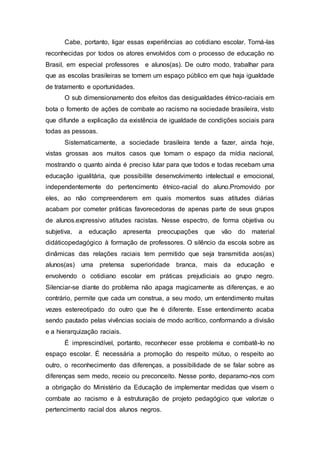Cabe, portanto, ligar essas experiências ao cotidiano escolar. Torná-las 
reconhecidas por todos os atores envolvidos com o processo de educação no 
Brasil, em especial professores e alunos(as). De outro modo, trabalhar para 
que as escolas brasileiras se tornem um espaço público em que haja igualdade 
de tratamento e oportunidades. 
O sub dimensionamento dos efeitos das desigualdades étnico-raciais em 
bota o fomento de ações de combate ao racismo na sociedade brasileira, visto 
que difunde a explicação da existência de igualdade de condições sociais para 
todas as pessoas. 
Sistematicamente, a sociedade brasileira tende a fazer, ainda hoje, 
vistas grossas aos muitos casos que tomam o espaço da mídia nacional, 
mostrando o quanto ainda é preciso lutar para que todos e todas recebam uma 
educação igualitária, que possibilite desenvolvimento intelectual e emocional, 
independentemente do pertencimento étnico-racial do aluno.Promovido por 
eles, ao não compreenderem em quais momentos suas atitudes diárias 
acabam por cometer práticas favorecedoras de apenas parte de seus grupos 
de alunos.expressivo atitudes racistas. Nesse espectro, de forma objetiva ou 
subjetiva, a educação apresenta preocupações que vão do material 
didáticopedagógico à formação de professores. O silêncio da escola sobre as 
dinâmicas das relações raciais tem permitido que seja transmitida aos(as) 
alunos(as) uma pretensa superioridade branca, mais da educação e 
envolvendo o cotidiano escolar em práticas prejudiciais ao grupo negro. 
Silenciar-se diante do problema não apaga magicamente as diferenças, e ao 
contrário, permite que cada um construa, a seu modo, um entendimento muitas 
vezes estereotipado do outro que lhe é diferente. Esse entendimento acaba 
sendo pautado pelas vivências sociais de modo acrítico, conformando a divisão 
e a hierarquização raciais. 
É imprescindível, portanto, reconhecer esse problema e combatê-lo no 
espaço escolar. É necessária a promoção do respeito mútuo, o respeito ao 
outro, o reconhecimento das diferenças, a possibilidade de se falar sobre as 
diferenças sem medo, receio ou preconceito. Nesse ponto, deparamo-nos com 
a obrigação do Ministério da Educação de implementar medidas que visem o 
combate ao racismo e à estruturação de projeto pedagógico que valorize o 
pertencimento racial dos alunos negros. 
 