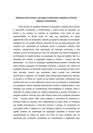 Relações étnico-raciais, educação e exploração capitalista no Brasil: 
reflexões introdutórias. 
Para discutir as questões referentes à educação e relações étnicoraciais 
é necessário caracterizar e problematizar o papel social da educação, da 
escola e do racismo no contexto do capitalismo, bem como de suas 
especificidades no Brasil, tendo em vista sua experiência de quase 
quatrocentos anos de escravidão. Quanto ao papel da educação na sociedade 
capitalista em sua função histórica, diferente do que em regra pensamos, não 
consiste num instrumento de ascensão social e progresso material. Pelo 
contrário, caracteriza-se pela reprodução da ideologia dominante e das 
relações sociais de produção por meio da inculcação dos valores burgueses e 
da formação do capital humano ou reprodução de força de trabalho. Isto é, a 
educação tem servido a adaptação subjetiva e técnica – mesmo que não 
plenamente – ao modo de produção capitalista.Nossa escola é herdeira dos 
ideais liberais burgueses da Revolução Francesa e pauta-se nos valores da 
igualdade abstrata, da liberdade condicionada e da propriedade privada como 
valor absoluto, mesmo que encobertos pelos mantos das chamadas 
democracia e cidadania. Em verdade, esses ideais terão funções bem distintas 
na Europa e no Brasil em virtude de sua história escravista e latifundiária que 
mantém bem viva as suas influências mesmo com a construção e consolidação 
do capitalismo urbano-industrial dependente.O racismo, sinteticamente, é uma 
ideologia que vincula as características físico-biológicas à condição moral e 
intelectual da pessoa tendo por objetivo hierarquizar e garantir dominação. A 
pergunta central é: dominar para quê? Muitos diriam que a pergunta importante 
seria: – dominar quem? Mas, essa pergunta é secundária se avaliarmos a 
principal função do racismo, pois independente de quem atinja, em essência 
sua função permanecerá a mesma.O racismo é apenas um mecanismo de 
dominação moral e subjetiva ou uma ideologia orgânica de consolidação do 
capital, portanto, de sustentação da exploração capitalista. O racismo está 
exclusivamente na esfera do poder, da moral ou, pelo contrário, não se 
desvincula das condições necessárias da consolidação e exploração do/a 
 