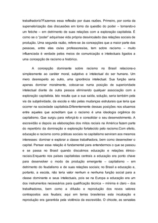 trabalhador/a?Fazemos essa reflexão por duas razões. Primeiro, por conta da 
supervalorização das discussões em torno da questão do poder – tornando-o 
um fetiche – em detrimento de suas relações com a exploração capitalista. É 
como se o “poder” adquirisse vida própria desvinculado das relações sociais de 
produção. Uma segunda razão, refere-se às concepções que a maior parte das 
pessoas, entre elas os/as professores/as, tem sobre racismo – muito 
influenciada é verdade pelos meios de comunicação e intelectuais ligados a 
uma concepção de racismo a histórico. 
A concepção dominante sobre racismo no Brasil relaciona-o 
simplesmente ao caráter moral, subjetivo e intelectual do ser humano. Um 
mero desrespeito ao outro, uma ignorância intelectual. Sua função seria 
apenas dominar moralmente, colocar-se numa posição de superioridade 
intelectual diante de outra pessoa eliminando qualquer associação com a 
exploração capitalista. Isto resulta que a sua saída, solução, seria também pela 
via da subjetividade, da escola e não pelas mudanças estruturais que teria que 
ocorrer na sociedade capitalista.Diferentemente dessas posições nos situamos 
entre aqueles que acreditam que o racismo é uma ideologia orgânica do 
capitalismo. Que surgiu para reforçá-lo e consolidar o seu desenvolvimento. A 
escravidão e depois as elaborações dos mitos raciais na América fazem parte 
do repertório da dominação e exploração fortalecido pelo racismo.Com efeito, 
educação e racismo como práticas sociais no capitalismo serviram aos mesmos 
interesses: dominar e explorar a classe trabalhadora, bem como desenvolver o 
capital. Pensar essa relação é fundamental para entendermos o que se passou 
e se passa no Brasil quando discutimos educação e relações étnico-raciais. 
Enquanto nos países capitalistas centrais a educação era ponto chave 
para desenvolver o modo de produção emergente – capitalismo – em 
detrimento do feudalismo e de suas relações sociais; no Brasil a educação e, 
portanto, a escola, não teria valor nenhum e nenhuma função social para a 
classe dominante e seus intelectuais, pois se na Europa a educação era um 
dos instrumentos necessários para qualificação técnica – mínima é claro – dos 
trabalhadores, bem como a difusão e reprodução dos novos valores 
contrapostos aos feudais; aqui em terras brasileiras esta inculcação e 
reprodução era garantida pela violência da escravidão. O chicote, as senzalas 
 