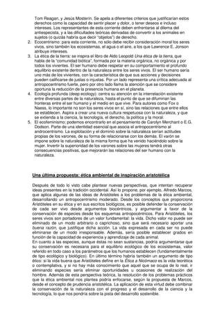 Tom Reagan, y Jesús Mosterín. Se apela a diferentes criterios que justificarían estos
      derechos como la capacidad de sentir placer y dolor, o tener deseos e incluso
      intereses. Los representantes de esta corriente deben enfrentarse al dilema del
      antiespecista, y a las dificultades teóricas derivadas de convertir a los animales en
      sujetos (o quizás habría que decir “objetos”) de derecho.
2.    Ecocentrismo: para esta corriente, no sólo debe recibir consideración moral los seres
      vivos, sino también los ecosistemas, el agua o el aire, a los que Lawrence E. Jonson
      atribuye intereses.
3.    La ética de la tierra: se inspira el libro de Aldo Leopold Una ética de la tierra, que
      habla de la “comunidad biótica”, formada por la materia orgánica, no orgánica y por
      todos los vivientes. El ser humano debe respetar en su comportamiento el profundo
      equilibrio existente dentro de la naturaleza entre los seres vivos. El ser humano sería
      uno más de los vivientes, con la característica de que sus acciones y decisiones
      pueden calificarse de justas o injustas. Por un lado representa una crítica adecuada al
      antropocentrismo fuerte, pero por otro lado llama la atención que se considere
      oportuna la reducción de la presencia humana en el planeta.
4.    Ecología profunda (deep ecology): centra su atención en la interrelación existente
      entre diversas partes de la naturaleza, hasta el punto de que se difuminan las
      fronteras entre el ser humano y el medio en que vive. Para autores como Fox o
      Naess, lo importante no son los seres vivos en sí, sino las relaciones que entre ellos
      se establecen. Aspira a crear una nueva cultura respetuosa con la naturaleza, y que
      se extienda a la ciencia, la tecnología, el derecho, la política y la moral.
5.    El ecofeminismo: podemos encontrarlo en el pensamiento de Carolyn Merchant o E.G.
      Dodson. Parte de una identidad esencial que asocia el antropocentrismo al
      androcentrismo. La explotación y el dominio sobre la naturaleza serían actitudes
      propias de los varones, de su forma de relacionarse con los demás. El varón se
      impone sobre la naturaleza de la misma forma que ha venido haciéndolo sobre la
      mujer. Invertir la superioridad de los varones sobre las mujeres tendrá otras
      consecuencias positivas, que mejorarán las relaciones del ser humano con la
      naturaleza.



     Una última propuesta: ética ambiental de inspiración aristotélica

     Después de todo lo visto cabe plantear nuevas perspectivas, que intentan recuperar
     ideas presentes en la tradición occidental. Así lo propone, por ejemplo, Alfredo Marcos,
     que aplica algunas de las ideas de Aristóteles a los problemas de la ética ambiental,
     desarrollando un antropocentrismo moderado. Desde los conceptos que proporciona
     Aristóteles en su ética y en sus escritos biológicos, es posible defender la conservación
     de cada ser vivo desde argumentos biocéntricos, y argumentar a favor de la
     conservación de especies desde los esquemas antropocéntricos. Para Aristóteles, los
     seres vivos son portadores de un valor fundamental: la vida. Dicho valor no puede ser
     eliminado de un modo arbitrario o caprichoso, sino que será necesario aportar una
     buena razón, que justifique dicha acción. La vida expresada en cada ser no puede
     eliminarse de un modo irresponsable. Además, sería posible establecer grados en
     función de la capacidad de experiencia y aprendizaje de cada animal.
     En cuanto a las especies, aunque éstas no sean sustancias, podría argumentarse que
     su conservación es necesaria para el equilibrio ecológico de los ecosistemas, valor
     referido en todo caso a los parámetros que los humanos establecen (fundamentalmente
     de tipo ecológico y biológico). En último término habría también un argumento de tipo
     ético: si la vida buena que Aristóteles define en la Ética a Nicómaco es la vida teorética
     o contemplativa, y si no hay más conocimiento que aquel que se ocupa de lo real, ir
     eliminando especies sería eliminar oportunidades u ocasiones de realización del
     hombre. Además de esta perspectiva teórica, la resolución de los problemas prácticos
     que la ética ambiental nos plantea podría enfocarse, según la propuesta de Marcos,
     desde el concepto de prudencia aristotélica. La aplicación de esta virtud debe combinar
     la conservación de la naturaleza con el progreso y el desarrollo de la ciencia y la
     tecnología, lo que nos pondría sobre la pista del desarrollo sostenible.
 