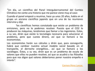 “Un día, un científico del Panel Intergubernamental del Cambio
Climático me conto una historia que me parece viene muy al caso:
Cuando el panel empezó a reunirse, hace ya unos 20 años, había en el
grupo un anciano científico japonés que en una de las reuniones
intervino y dijo
‘los científicos hemos constatado que existe un problema de
emisiones, pero no lo podemos resolver. Puesto que el CO2 lo
producen las máquinas, tendremos que llamar a los ingenieros. Estos,
a su vez, dirán que existe la tecnología necesaria para solucionar el
problema, pero que cuesta dinero, así que se llamará a los
economistas.
Los economistas harán sus cálculos y dirán que, para conseguirlo,
habrá que cambiar nuestro actual modelo social basado en el
transporte, el derroche energético… así que se llamará a los
sociólogos. Éstos, a su vez, dirán que es un problema de escala de
valores que ellos no pueden resolver, así que se acudirá a los filósofos
para que nos digan qué valores deberíamos poner nuestro empeño e
interés“.
Carmen Pérez Lanzac

 